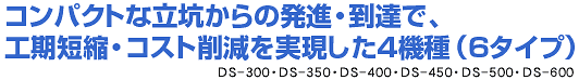 コンパクトな立抗からの発進・到達で、工期短縮・コスト削減を実現した4機種（6タイプ）。 DS-300・DS-350・DS-400・DS-450・DS-500・DS-600